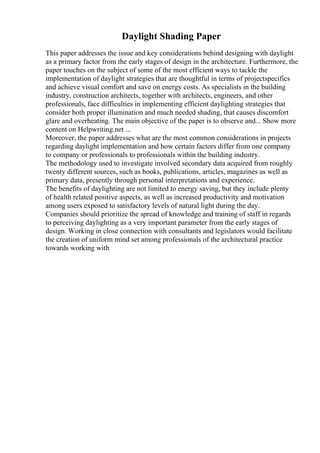 Daylight Shading Paper
This paper addresses the issue and key considerations behind designing with daylight
as a primary factor from the early stages of design in the architecture. Furthermore, the
paper touches on the subject of some of the most efficient ways to tackle the
implementation of daylight strategies that are thoughtful in terms of projectspecifics
and achieve visual comfort and save on energy costs. As specialists in the building
industry, construction architects, together with architects, engineers, and other
professionals, face difficulties in implementing efficient daylighting strategies that
consider both proper illumination and much needed shading, that causes discomfort
glare and overheating. The main objective of the paper is to observe and... Show more
content on Helpwriting.net ...
Moreover, the paper addresses what are the most common considerations in projects
regarding daylight implementation and how certain factors differ from one company
to company or professionals to professionals within the building industry.
The methodology used to investigate involved secondary data acquired from roughly
twenty different sources, such as books, publications, articles, magazines as well as
primary data, presently through personal interpretations and experience.
The benefits of daylighting are not limited to energy saving, but they include plenty
of health related positive aspects, as well as increased productivity and motivation
among users exposed to satisfactory levels of natural light during the day.
Companies should prioritize the spread of knowledge and training of staff in regards
to perceiving daylighting as a very important parameter from the early stages of
design. Working in close connection with consultants and legislators would facilitate
the creation of uniform mind set among professionals of the architectural practice
towards working with
 