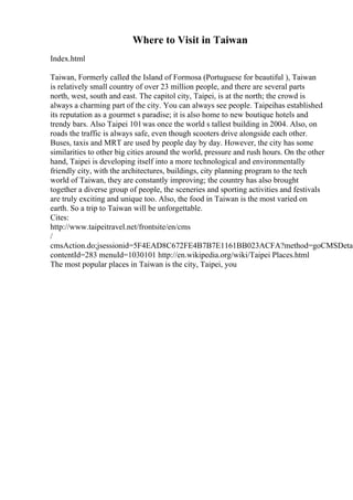 Where to Visit in Taiwan
Index.html
Taiwan, Formerly called the Island of Formosa (Portuguese for beautiful ), Taiwan
is relatively small country of over 23 million people, and there are several parts
north, west, south and east. The capitol city, Taipei, is at the north; the crowd is
always a charming part of the city. You can always see people. Taipeihas established
its reputation as a gourmet s paradise; it is also home to new boutique hotels and
trendy bars. Also Taipei 101was once the world s tallest building in 2004. Also, on
roads the traffic is always safe, even though scooters drive alongside each other.
Buses, taxis and MRT are used by people day by day. However, the city has some
similarities to other big cities around the world, pressure and rush hours. On the other
hand, Taipei is developing itself into a more technological and environmentally
friendly city, with the architectures, buildings, city planning program to the tech
world of Taiwan, they are constantly improving; the country has also brought
together a diverse group of people, the sceneries and sporting activities and festivals
are truly exciting and unique too. Also, the food in Taiwan is the most varied on
earth. So a trip to Taiwan will be unforgettable.
Cites:
http://www.taipeitravel.net/frontsite/en/cms
/
cmsAction.do;jsessionid=5F4EAD8C672FE4B7B7E1161BB023ACFA?method=goCMSDetai
contentId=283 menuId=1030101 http://en.wikipedia.org/wiki/Taipei Places.html
The most popular places in Taiwan is the city, Taipei, you
 
