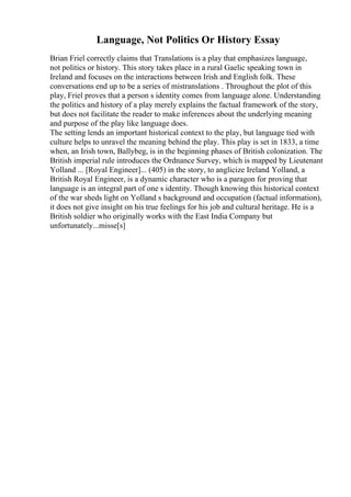 Language, Not Politics Or History Essay
Brian Friel correctly claims that Translations is a play that emphasizes language,
not politics or history. This story takes place in a rural Gaelic speaking town in
Ireland and focuses on the interactions between Irish and English folk. These
conversations end up to be a series of mistranslations . Throughout the plot of this
play, Friel proves that a person s identity comes from language alone. Understanding
the politics and history of a play merely explains the factual framework of the story,
but does not facilitate the reader to make inferences about the underlying meaning
and purpose of the play like language does.
The setting lends an important historical context to the play, but language tied with
culture helps to unravel the meaning behind the play. This play is set in 1833, a time
when, an Irish town, Ballybeg, is in the beginning phases of British colonization. The
British imperial rule introduces the Ordnance Survey, which is mapped by Lieutenant
Yolland ... [Royal Engineer]... (405) in the story, to anglicize Ireland. Yolland, a
British Royal Engineer, is a dynamic character who is a paragon for proving that
language is an integral part of one s identity. Though knowing this historical context
of the war sheds light on Yolland s background and occupation (factual information),
it does not give insight on his true feelings for his job and cultural heritage. He is a
British soldier who originally works with the East India Company but
unfortunately...misse[s]
 