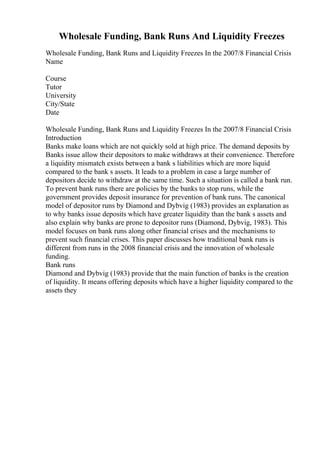 Wholesale Funding, Bank Runs And Liquidity Freezes
Wholesale Funding, Bank Runs and Liquidity Freezes In the 2007/8 Financial Crisis
Name
Course
Tutor
University
City/State
Date
Wholesale Funding, Bank Runs and Liquidity Freezes In the 2007/8 Financial Crisis
Introduction
Banks make loans which are not quickly sold at high price. The demand deposits by
Banks issue allow their depositors to make withdraws at their convenience. Therefore
a liquidity mismatch exists between a bank s liabilities which are more liquid
compared to the bank s assets. It leads to a problem in case a large number of
depositors decide to withdraw at the same time. Such a situation is called a bank run.
To prevent bank runs there are policies by the banks to stop runs, while the
government provides deposit insurance for prevention of bank runs. The canonical
model of depositor runs by Diamond and Dybvig (1983) provides an explanation as
to why banks issue deposits which have greater liquidity than the bank s assets and
also explain why banks are prone to depositor runs (Diamond, Dybvig, 1983). This
model focuses on bank runs along other financial crises and the mechanisms to
prevent such financial crises. This paper discusses how traditional bank runs is
different from runs in the 2008 financial crisis and the innovation of wholesale
funding.
Bank runs
Diamond and Dybvig (1983) provide that the main function of banks is the creation
of liquidity. It means offering deposits which have a higher liquidity compared to the
assets they
 