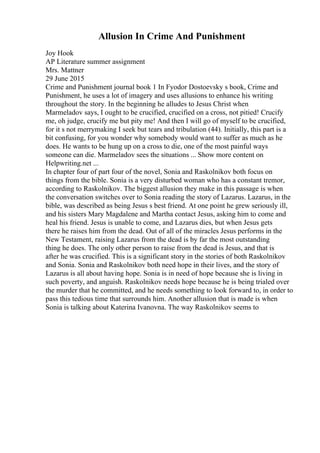 Allusion In Crime And Punishment
Joy Hook
AP Literature summer assignment
Mrs. Mattner
29 June 2015
Crime and Punishment journal book 1 In Fyodor Dostoevsky s book, Crime and
Punishment, he uses a lot of imagery and uses allusions to enhance his writing
throughout the story. In the beginning he alludes to Jesus Christ when
Marmeladov says, I ought to be crucified, crucified on a cross, not pitied! Crucify
me, oh judge, crucify me but pity me! And then I will go of myself to be crucified,
for it s not merrymaking I seek but tears and tribulation (44). Initially, this part is a
bit confusing, for you wonder why somebody would want to suffer as much as he
does. He wants to be hung up on a cross to die, one of the most painful ways
someone can die. Marmeladov sees the situations ... Show more content on
Helpwriting.net ...
In chapter four of part four of the novel, Sonia and Raskolnikov both focus on
things from the bible. Sonia is a very disturbed woman who has a constant tremor,
according to Raskolnikov. The biggest allusion they make in this passage is when
the conversation switches over to Sonia reading the story of Lazarus. Lazarus, in the
bible, was described as being Jesus s best friend. At one point he grew seriously ill,
and his sisters Mary Magdalene and Martha contact Jesus, asking him to come and
heal his friend. Jesus is unable to come, and Lazarus dies, but when Jesus gets
there he raises him from the dead. Out of all of the miracles Jesus performs in the
New Testament, raising Lazarus from the dead is by far the most outstanding
thing he does. The only other person to raise from the dead is Jesus, and that is
after he was crucified. This is a significant story in the stories of both Raskolnikov
and Sonia. Sonia and Raskolnikov both need hope in their lives, and the story of
Lazarus is all about having hope. Sonia is in need of hope because she is living in
such poverty, and anguish. Raskolnikov needs hope because he is being trialed over
the murder that he committed, and he needs something to look forward to, in order to
pass this tedious time that surrounds him. Another allusion that is made is when
Sonia is talking about Katerina Ivanovna. The way Raskolnikov seems to
 