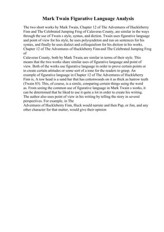 Mark Twain Figurative Language Analysis
The two short works by Mark Twain, Chapter 12 of The Adventures of Huckleberry
Finn and The Celebrated Jumping Frog of Calaveras County, are similar in the ways
through the use of Twain s style, syntax, and diction. Twain uses figurative language
and point of view for his style, he uses polysyndeton and run on sentences for his
syntax, and finally he uses dialect and colloquialism for his diction in his works.
Chapter 12 of The Adventures of Huckleberry Finn and The Celebrated Jumping Frog
of
Calaveras County, both by Mark Twain, are similar in terms of their style. This
means that the two works share similar uses of figurative language and point of
view. Both of the works use figurative language in order to prove certain points or
to create certain attitudes or some sort of a tone for the readers to grasp. An
example of figurative language in Chapter 12 of The Adventures of Huckleberry
Finn is, A tow head is a sand bar that has cottonwoods on it as thick as harrow teeth
(Twain 83). This, of course, is a simile, comparing certain things using the word
as. From seeing the common use of figurative language in Mark Twain s works, it
can be determined that he liked to use it quite a lot in order to create his writing.
The author also uses point of view in his writing by telling the story in several
perspectives. For example, in The
Adventures of Huckleberry Finn, Huck would narrate and then Pap, or Jim, and any
other character for that matter, would give their opinion
 