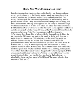 Brave New World Comparison Essay
In order to achieve false happiness; they used technology and drugs to make the
society a perfect heaven . In the Utopian society, people are assumed to be in a
world of sunshine and bluebonnets, and not care what lies beyond their Ford
society. Technology is the mastermind in producing the perfect society, and the
people are their lab rats. Drugs are used to hallucinate things, make us happy, and
live a dreamlike life. Is having false happiness the best thing, do we need to forget
what makes us humans, or do need to be robots and follow the Ford s commands?
I.1984 and Brave New World shows us what it is like to live in a perfect world until a
outsider crosses path with their way of living. A.The Definition of Utopian biblically
means a perfect world , but... Show more content on Helpwriting.net ...
1.The citizens don t do anything to help provide for their needs but do things for
the community. 2.Hypnosis was used for the people to do the work right and to
make the perfect community. C.Identity is key role because if the people are
different than the rest they feel isolated from their community which the
government looks out for who the odd one in the group is in this case it would be
Bernard Marx. 1.Fitting in is hard especially when it comes down to having
different mindset as others. Bernard Marx was said to have been born with alcohol
inside his system thats why he is different than the rest. 2.Thinking, making plans
was not how the Fordian society worked they just did it without any regrets. D.The
citizens need stability in order to survive. Without a social ladder there won t be
any civilization. 1.If they had stability, how can they let the Ford society be
disturbed by the savage. How stable is World State if the savage john dies from
madness of their way of
 