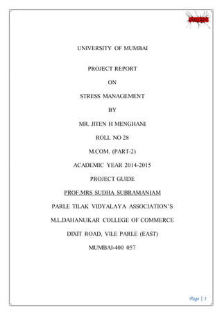 Page | 1
UNIVERSITY OF MUMBAI
PROJECT REPORT
ON
STRESS MANAGEMENT
BY
MR. JITEN H MENGHANI
ROLL NO 28
M.COM. (PART-2)
ACADEMIC YEAR 2014-2015
PROJECT GUIDE
PROF.MRS SUDHA SUBRAMANIAM
PARLE TILAK VIDYALAYA ASSOCIATION’S
M.L.DAHANUKAR COLLEGE OF COMMERCE
DIXIT ROAD, VILE PARLE (EAST)
MUMBAI-400 057
 