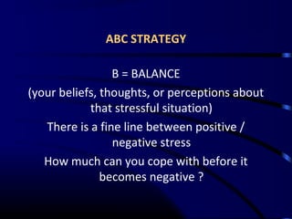 ABC STRATEGY
B = BALANCE
(your beliefs, thoughts, or perceptions about
that stressful situation)
There is a fine line between positive /
negative stress
How much can you cope with before it
becomes negative ?
 