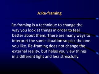 A:Re-framing
Re-framing is a technique to change the
way you look at things in order to feel
better about them. There are many ways to
interpret the same situation so pick the one
you like. Re-framing does not change the
external reality, but helps you view things
in a different light and less stressfully.
 