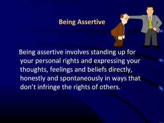 Being Assertive
Being assertive involves standing up for
your personal rights and expressing your
thoughts, feelings and beliefs directly,
honestly and spontaneously in ways that
don’t infringe the rights of others.
 