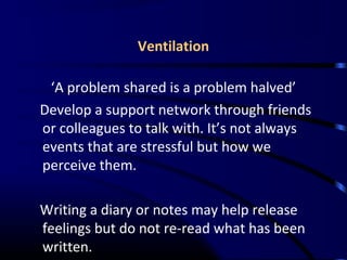 Ventilation
‘A problem shared is a problem halved’
Develop a support network through friends
or colleagues to talk with. It’s not always
events that are stressful but how we
perceive them.
Writing a diary or notes may help release
feelings but do not re-read what has been
written.
 