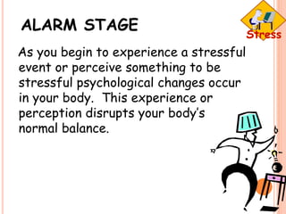 ALARM STAGE
As you begin to experience a stressful
event or perceive something to be
stressful psychological changes occur
in your body. This experience or
perception disrupts your body’s
normal balance.
 