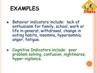 EXAMPLES
 Behavior indicators include: lack of
enthusiasm for family, school, work or
life in general, withdrawal, change in
eating habits, insomnia, hypersomnia,
anger, fatigue.
 Cognitive Indicators include: poor
problem solving, confusion, nightmares,
hyper-vigilance.
 