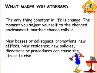 WHAT MAKES YOU STRESSED.
The only thing constant in life is change. The
moment you adjust yourself to the changed
environment, another change rolls in.
New bosses or colleagues, promotions, new
offices, New residence, new policies,
directions or procedures can cause the
stress to rise.
 