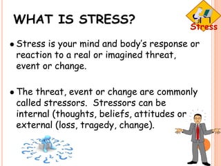 WHAT IS STRESS?
 Stress is your mind and body’s response or
reaction to a real or imagined threat,
event or change.
 The threat, event or change are commonly
called stressors. Stressors can be
internal (thoughts, beliefs, attitudes or
external (loss, tragedy, change).
 