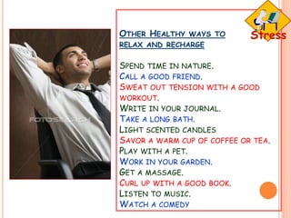 OTHER HEALTHY WAYS TO
RELAX AND RECHARGE
SPEND TIME IN NATURE.
CALL A GOOD FRIEND.
SWEAT OUT TENSION WITH A GOOD
WORKOUT.
WRITE IN YOUR JOURNAL.
TAKE A LONG BATH.
LIGHT SCENTED CANDLES
SAVOR A WARM CUP OF COFFEE OR TEA.
PLAY WITH A PET.
WORK IN YOUR GARDEN.
GET A MASSAGE.
CURL UP WITH A GOOD BOOK.
LISTEN TO MUSIC.
WATCH A COMEDY
 