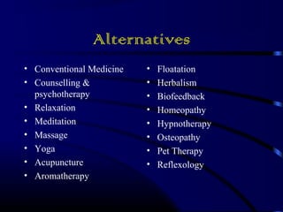 Alternatives 
• Conventional Medicine 
• Counselling & 
psychotherapy 
• Relaxation 
• Meditation 
• Massage 
• Yoga 
• Acupuncture 
• Aromatherapy 
• Floatation 
• Herbalism 
• Biofeedback 
• Homeopathy 
• Hypnotherapy 
• Osteopathy 
• Pet Therapy 
• Reflexology 
 