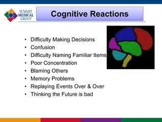 Cognitive Reactions
• Difficulty Making Decisions
• Confusion
• Difficulty Naming Familiar Items
• Poor Concentration
• Blaming Others
• Memory Problems
• Replaying Events Over & Over
• Thinking the Future is bad
 