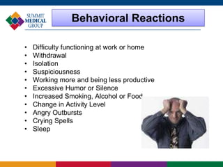 Behavioral Reactions
• Difficulty functioning at work or home
• Withdrawal
• Isolation
• Suspiciousness
• Working more and being less productive
• Excessive Humor or Silence
• Increased Smoking, Alcohol or Food
• Change in Activity Level
• Angry Outbursts
• Crying Spells
• Sleep
 