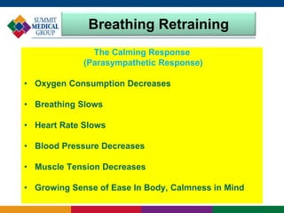 Breathing Retraining
The Calming Response
(Parasympathetic Response)
• Oxygen Consumption Decreases
• Breathing Slows
• Heart Rate Slows
• Blood Pressure Decreases
• Muscle Tension Decreases
• Growing Sense of Ease In Body, Calmness in Mind
 