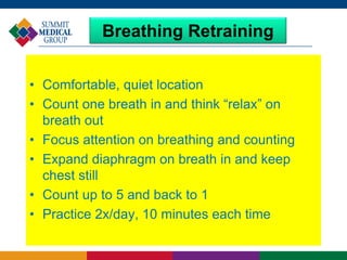 Breathing Retraining
• Comfortable, quiet location
• Count one breath in and think “relax” on
breath out
• Focus attention on breathing and counting
• Expand diaphragm on breath in and keep
chest still
• Count up to 5 and back to 1
• Practice 2x/day, 10 minutes each time
 