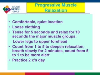 Progressive Muscle
Relaxation
• Comfortable, quiet location
• Loose clothing
• Tense for 5 seconds and relax for 10
seconds the major muscle groups:
Lower legs to upper forehead
• Count from 1 to 5 to deepen relaxation,
breath slowly for 2 minutes, count from 5
to 1 to be more alert
• Practice 2 x’s day
 
