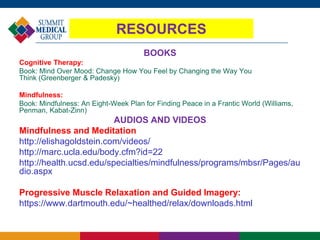 RESOURCES
BOOKS
Cognitive Therapy:
Book: Mind Over Mood: Change How You Feel by Changing the Way You
Think (Greenberger & Padesky)
Mindfulness:
Book: Mindfulness: An Eight-Week Plan for Finding Peace in a Frantic World (Williams,
Penman, Kabat-Zinn)
AUDIOS AND VIDEOS
Mindfulness and Meditation
http://elishagoldstein.com/videos/
http://marc.ucla.edu/body.cfm?id=22
http://health.ucsd.edu/specialties/mindfulness/programs/mbsr/Pages/au
dio.aspx
Progressive Muscle Relaxation and Guided Imagery:
https://www.dartmouth.edu/~healthed/relax/downloads.html
 