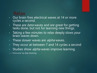 Relax
• Our brain fires electrical waves at 14 or more
cycles a second.
• These are beta waves and are great for getting
tasks done, but not for learning new things.
• Taking a few minutes to relax deeply slows your
brain waves down.
• These slower waves are alpha waves.
• They occur at between 7 and 14 cycles a second
• Studies show alpha waves improve learning.
----”OnCourse” by Skip Downing
 