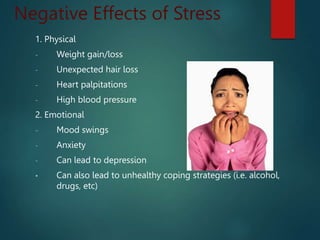 Negative Effects of Stress
1. Physical
- Weight gain/loss
- Unexpected hair loss
- Heart palpitations
- High blood pressure
2. Emotional
- Mood swings
- Anxiety
- Can lead to depression
• Can also lead to unhealthy coping strategies (i.e. alcohol,
drugs, etc)
 