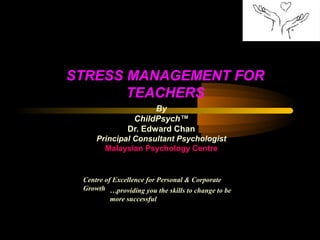 STRESS MANAGEMENT FOR
TEACHERS
By
ChildPsych™
Dr. Edward Chan
Principal Consultant Psychologist
Malaysian Psychology Centre
Centre of Excellence for Personal & Corporate
Growth …providing you the skills to change to be
more successful
 