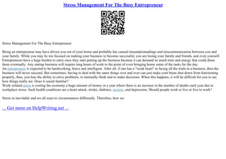 Stress Management For The Busy Entrepreneur
Stress Management For The Busy Entrepreneur
Being an entrepreneur may have driven you out of your home and probably has caused misunderstandings and miscommunication between you and
your family. While you may be too focused on making your business to become successful, you are losing your family and friends, and even yourself.
Entrepreneurs have a huge burden to carry once they start putting up the business because it can demand so much time and energy that could drain
them eventually. Any startup business will require long hours of work to the point of even bringing home some of the tasks for the day.
An entrepreneur is expected to be hardworking, brave and intelligent. After all, if one has a "weak heart" in facing all the trials in a business, then the
business will never succeed. But sometimes, having to deal with the same things over and over can just make your brain shut down from functioning
properly, thus, you lose the ability to solve problems, to rationally think and to make decisions. When this happens, it will be difficult for you to see
how things really are. Does it sound familiar?
Work–related stress is costing the economy a huge amount of money in a year where there is an increase in the number of deaths each year due to
workplace stress. Such health conditions are a heart attack, stroke, diabetes, anxiety, and depression. Should people work to live or live to work?
Stress in inevitable and we all react to circumstances differently. Therefore, how we
... Get more on HelpWriting.net ...
 