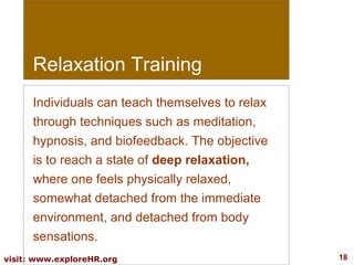 Relaxation Training
Individuals can teach themselves to relax
through techniques such as meditation,
hypnosis, and biofeedback. The objective
is to reach a state of deep relaxation,
where one feels physically relaxed,
somewhat detached from the immediate
environment, and detached from body
sensations.
visit: www.exploreHR.org

18

 