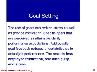 Goal Setting
The use of goals can reduce stress as well
as provide motivation. Specific goals that
are perceived as attainable clarify
performance expectations. Additionally,
goal feedback reduces uncertainties as to
actual job performance. The result is less
employee frustration, role ambiguity,
and stress.
visit: www.exploreHR.org

22

 