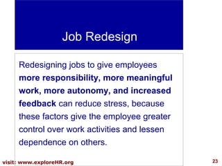Job Redesign
Redesigning jobs to give employees
more responsibility, more meaningful
work, more autonomy, and increased
feedback can reduce stress, because
these factors give the employee greater
control over work activities and lessen
dependence on others.
visit: www.exploreHR.org

23

 
