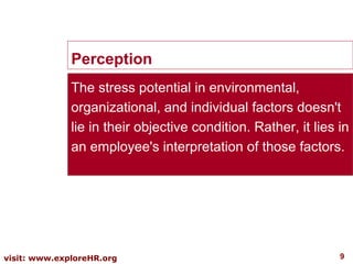 Perception
The stress potential in environmental,
organizational, and individual factors doesn't
lie in their objective condition. Rather, it lies in
an employee's interpretation of those factors.

visit: www.exploreHR.org

9

 