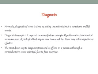 Diagnosis
• Normally, diagnosis of stress is done by asking the patient about is symptoms and life
events.
• Diagnosis is complex. It depends on many factors example: Questionnaires, biochemical
measures, and physiological techniques have been used, but these may not be objective or
effective.
• The most direct way to diagnose stress and its effects on a person is through a
comprehensive, stress-oriented, face-to-face interview.
 