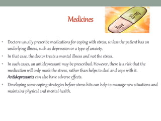 Medicines
• Doctors usually prescribe medications for coping with stress, unless the patient has an
underlying illness, such as depression or a type of anxiety.
• In that case, the doctor treats a mental illness and not the stress.
• In such cases, an antidepressant may be prescribed. However, there is a risk that the
medication will only mask the stress, rather than helps to deal and cope with it.
Antidepressants can also have adverse effects.
• Developing some coping strategies before stress hits can help to manage new situations and
maintains physical and mental health.
 