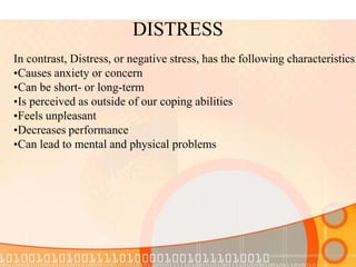 DISTRESS
In contrast, Distress, or negative stress, has the following characteristics
•Causes anxiety or concern
•Can be short- or long-term
•Is perceived as outside of our coping abilities
•Feels unpleasant
•Decreases performance
•Can lead to mental and physical problems
 