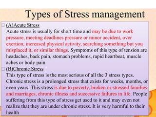 Types of Stress management
 (A)Acute Stress
Acute stress is usually for short time and may be due to work
pressure, meeting deadlines pressure or minor accident, over
exertion, increased physical activity, searching something but you
misplaced it, or similar things. Symptoms of this type of tension are
headaches, back pain, stomach problems, rapid heartbeat, muscle
aches or body pain.
 (B)Chronic Stress
This type of stress is the most serious of all the 3 stress types.
Chronic stress is a prolonged stress that exists for weeks, months, or
even years. This stress is due to poverty, broken or stressed families
and marriages, chronic illness and successive failures in life. People
suffering from this type of stress get used to it and may even not
realize that they are under chronic stress. It is very harmful to their
health
 