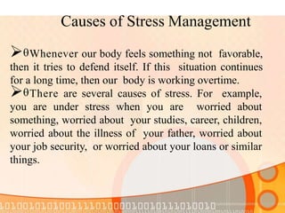 Causes of Stress Management
Whenever our body feels something not favorable,
then it tries to defend itself. If this situation continues
for a long time, then our body is working overtime.
There are several causes of stress. For example,
you are under stress when you are worried about
something, worried about your studies, career, children,
worried about the illness of your father, worried about
your job security, or worried about your loans or similar
things.
 