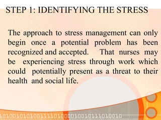 STEP 1: IDENTIFYING THE STRESS
The approach to stress management can only
begin once a potential problem has been
recognized and accepted. That nurses may
be experiencing stress through work which
could potentially present as a threat to their
health and social life.
 