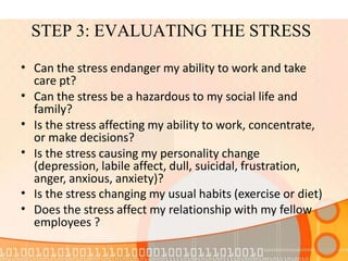 STEP 3: EVALUATING THE STRESS
•
•
•
•
•
•
Can the stress endanger my ability to work and take
care pt?
Can the stress be a hazardous to my social life and
family?
Is the stress affecting my ability to work, concentrate,
or make decisions?
Is the stress causing my personality change
(depression, labile affect, dull, suicidal, frustration,
anger, anxious, anxiety)?
Is the stress changing my usual habits (exercise or diet)
Does the stress affect my relationship with my fellow
employees ?
 