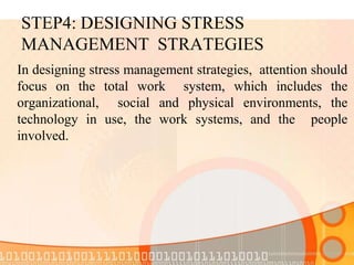 STEP4: DESIGNING STRESS
MANAGEMENT STRATEGIES
In designing stress management strategies, attention should
focus on the total work system, which includes the
organizational, social and physical environments, the
technology in use, the work systems, and the people
involved.
 