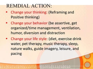 REMDIAL ACTION:
•
•
•
Change your thinking: (Reframing and
Positive thinking)
Change your behavior (be assertive, get
organized/time management, ventilation,
humor, diversion and distraction
Change your life style: (diet, exercise drink
water, pet therapy, music therapy, sleep,
nature walks, guide imagery, leisure, and
pacing
 