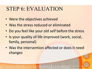 STEP 6: EVALUATION
• Were the objectives achieved
• Was the stress reduced or eliminated
• Do you feel like your old self before the stress
• Is your quality of life improved (work, social,
family, personal)
• Was the intervention affected or does it need
changes
 