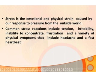 • Stress is the emotional and physical strain caused by
our response to pressure from the outside world.
• Common stress reactions include tension, irritability,
inability to concentrate, frustration and a variety of
physical symptoms that include headache and a fast
heartbeat
 