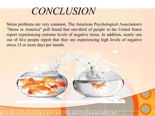 CONCLUSION
Stress problems are very common. The American Psychological Association's
"Stress in America" poll found that one-third of people in the United States
report experiencing extreme levels of negative stress. In addition, nearly one
out of five people report that they are experiencing high levels of negative
stress 15 or more days per month.
 