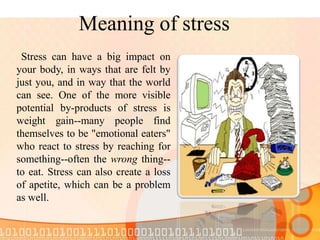 Meaning of stress
Stress can have a big impact on
your body, in ways that are felt by
just you, and in way that the world
can see. One of the more visible
potential by-products of stress is
weight gain--many people find
themselves to be "emotional eaters"
who react to stress by reaching for
something--often the wrong thing--
to eat. Stress can also create a loss
of apetite, which can be a problem
as well.
 