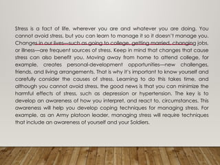 Stress is a fact of life, wherever you are and whatever you are doing. You
cannot avoid stress, but you can learn to manage it so it doesn’t manage you.
Changes in our lives—such as going to college, getting married, changing jobs,
or illness—are frequent sources of stress. Keep in mind that changes that cause
stress can also benefit you. Moving away from home to attend college, for
example, creates personal-development opportunities—new challenges,
friends, and living arrangements. That is why it’s important to know yourself and
carefully consider the causes of stress. Learning to do this takes time, and
although you cannot avoid stress, the good news is that you can minimize the
harmful effects of stress, such as depression or hypertension. The key is to
develop an awareness of how you interpret, and react to, circumstances. This
awareness will help you develop coping techniques for managing stress. For
example, as an Army platoon leader, managing stress will require techniques
that include an awareness of yourself and your Soldiers.
 