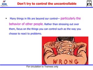 Don’t try to control the uncontrollable Many things in life are beyond our control—  particularl y   the behavior of other people . Rather than stressing out over them, focus on the things you can control such as the way you choose to react to problems.  