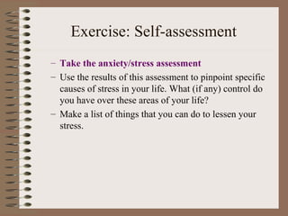 Exercise: Self-assessment Take the anxiety/stress assessment Use the results of this assessment to pinpoint specific causes of stress in your life. What (if any) control do you have over these areas of your life?  Make a list of things that you can do to lessen your stress. 