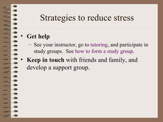 Strategies to reduce stress Get help See your instructor, go to  tutoring , and participate in study groups.  See  how to form a study group . Keep in touch  with friends and family, and develop a support group. 