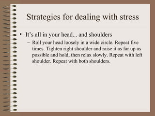 Strategies for dealing with stress It’s all in your head... and shoulders Roll your head loosely in a wide circle. Repeat five times. Tighten right shoulder and raise it as far up as possible and hold, then relax slowly. Repeat with left shoulder. Repeat with both shoulders. 